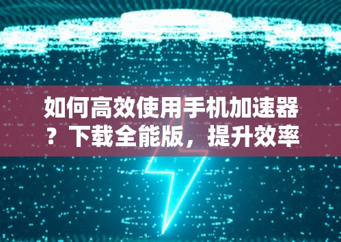 如何高效使用手机加速器?下载全能版,提升效率