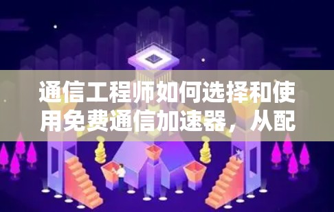 通信工程师如何选择和使用免费通信加速器,从配置到优化的完整指南