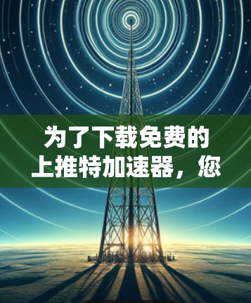 为了下载免费的上推特加速器，您可以按照以下步骤进行操作