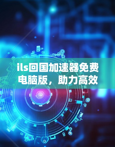 ils回国加速器免费电脑版，助力高效学习与工作