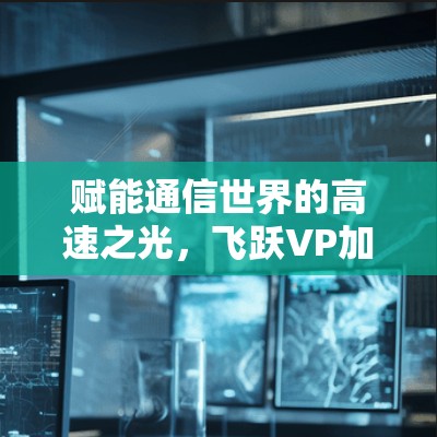 赋能通信世界的高速之光,飞跃VP加速器助力数据传输突破