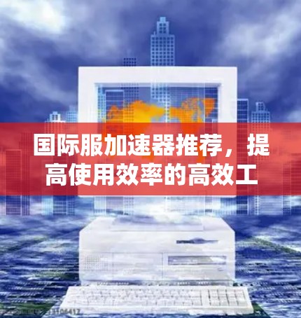 国际服加速器推荐,提高使用效率的高效工具