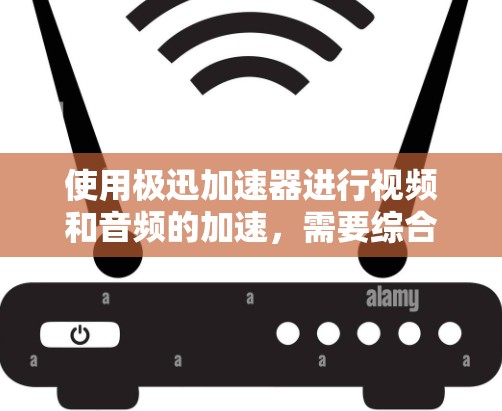 使用极迅加速器进行视频和音频的加速，需要综合考虑以下几个方面