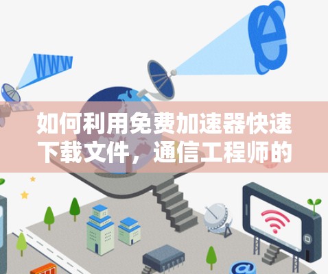 如何利用免费加速器快速下载文件,通信工程师的实用指南
