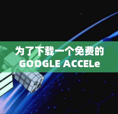 为了下载一个免费的GOOGLE ACCELerator，以下是一个系统化的步骤指南