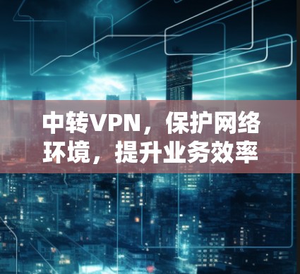 中转VPN,保护网络环境,提升业务效率 中转VPN,保护网络环境,提升业务效率