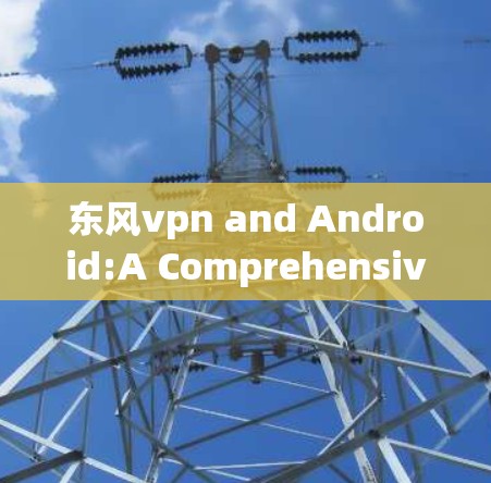 东风vpn and Android:A Comprehensive Overview